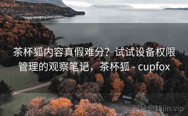 茶杯狐内容真假难分?试试设备权限管理的观察笔记,茶杯狐 - cupfox 茶杯狐内容真假难分?试试设备权限管理的观察笔记,茶杯狐 - cupfox
