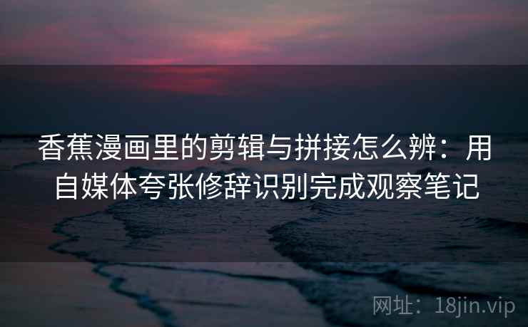 香蕉漫画里的剪辑与拼接怎么辨：用自媒体夸张修辞识别完成观察笔记