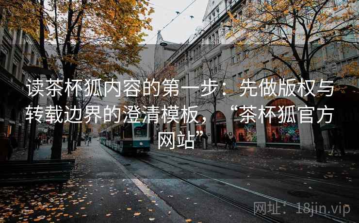 读茶杯狐内容的第一步：先做版权与转载边界的澄清模板，“茶杯狐官方网站”