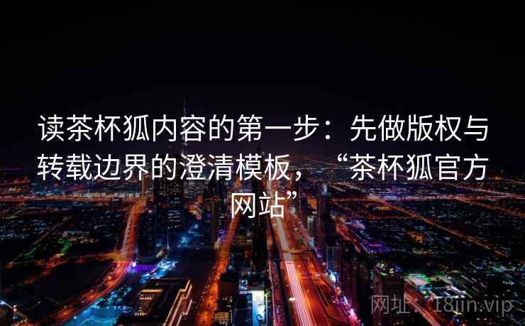 读茶杯狐内容的第一步:先做版权与转载边界的澄清模板,“茶杯狐官方网站” 读茶杯狐内容的第一步:先做版权与转载边界的澄清模板,“茶杯狐官方网站”