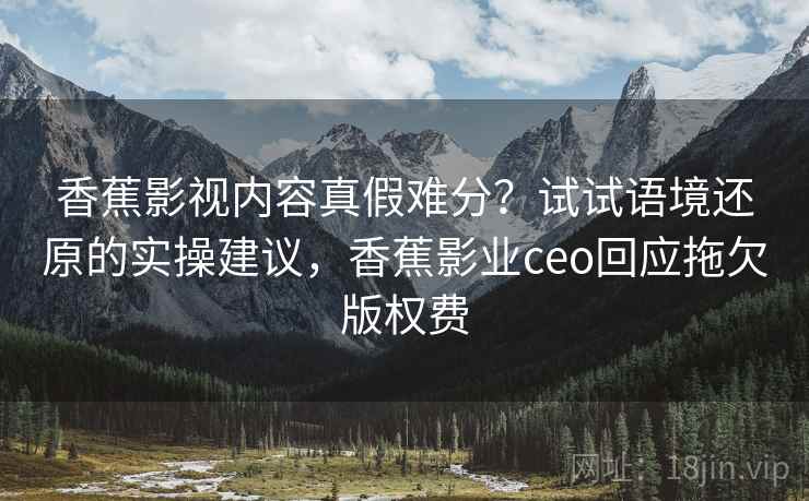 香蕉影视内容真假难分？试试语境还原的实操建议，香蕉影业ceo回应拖欠版权费