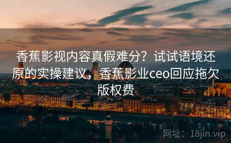 香蕉影视内容真假难分?试试语境还原的实操建议,香蕉影业ceo回应拖欠版权费 香蕉影视内容真假难分?试试语境还原的实操建议,香蕉影业ceo回应拖欠版权费