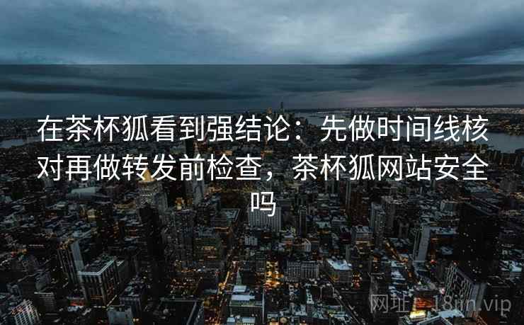 在茶杯狐看到强结论：先做时间线核对再做转发前检查，茶杯狐网站安全吗
