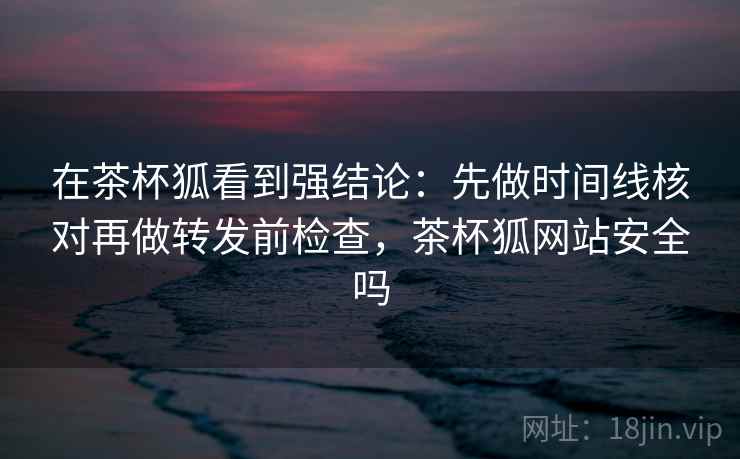 在茶杯狐看到强结论:先做时间线核对再做转发前检查,茶杯狐网站安全吗 在茶杯狐看到强结论:先做时间线核对再做转发前检查,茶杯狐网站安全吗