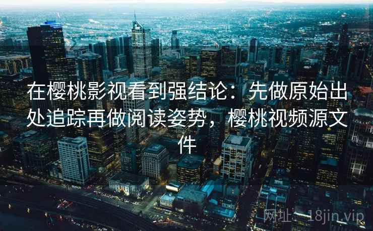 在樱桃影视看到强结论：先做原始出处追踪再做阅读姿势，樱桃视频源文件