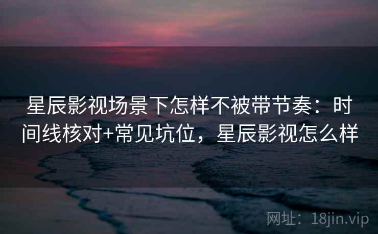 星辰影视场景下怎样不被带节奏:时间线核对+常见坑位,星辰影视怎么样 星辰影视场景下怎样不被带节奏:时间线核对+常见坑位,星辰影视怎么样