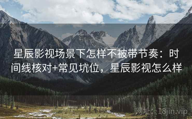 星辰影视场景下怎样不被带节奏：时间线核对+常见坑位，星辰影视怎么样