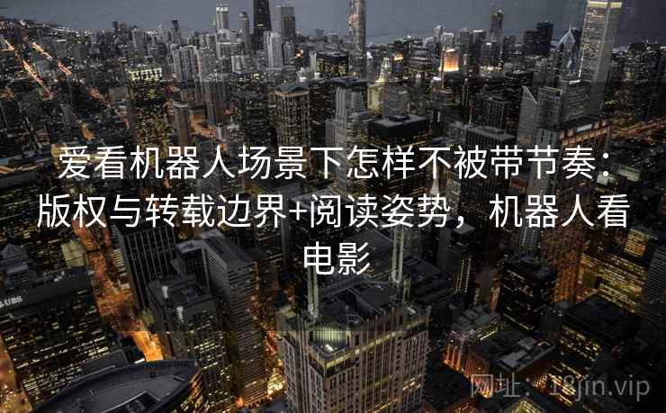 爱看机器人场景下怎样不被带节奏:版权与转载边界+阅读姿势,机器人看电影 爱看机器人场景下怎样不被带节奏:版权与转载边界+阅读姿势,机器人看电影