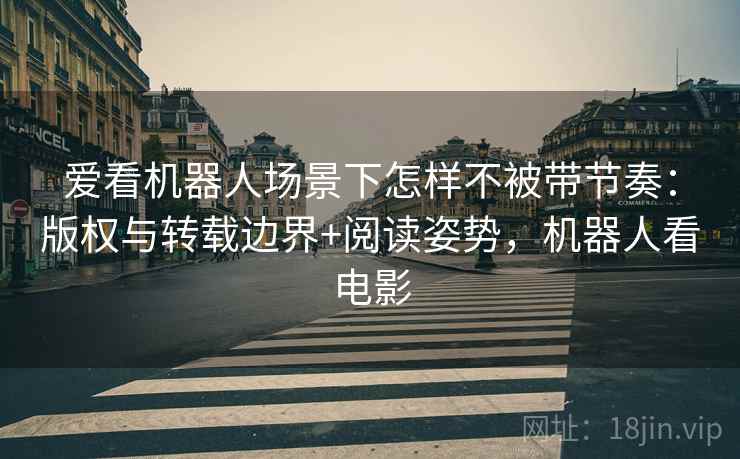 爱看机器人场景下怎样不被带节奏：版权与转载边界+阅读姿势，机器人看电影