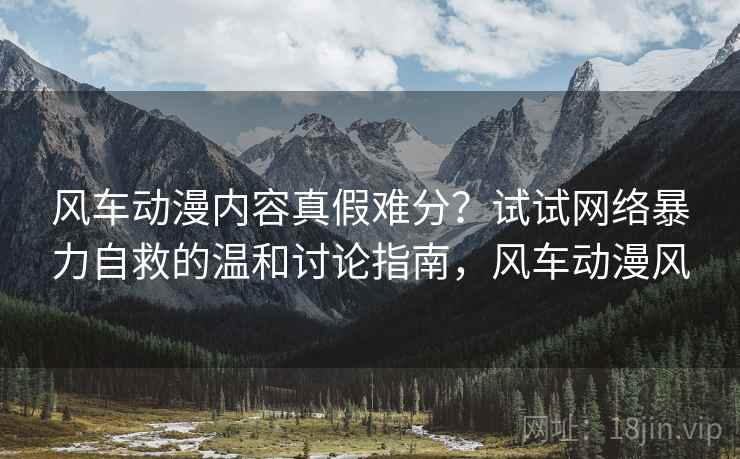风车动漫内容真假难分？试试网络暴力自救的温和讨论指南，风车动漫风