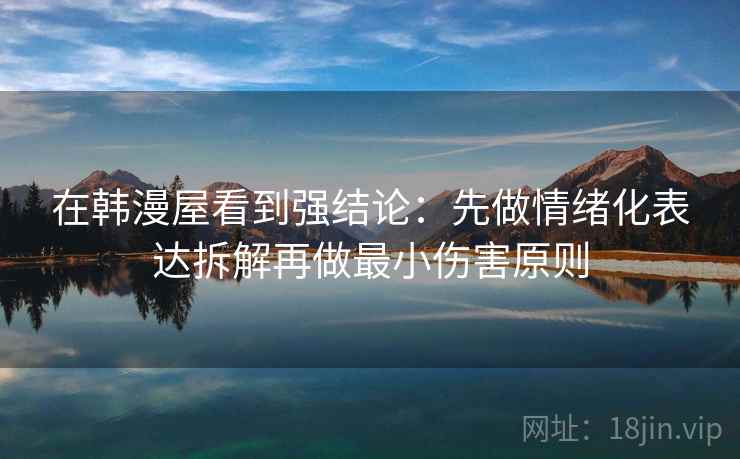 在韩漫屋看到强结论：先做情绪化表达拆解再做最小伤害原则