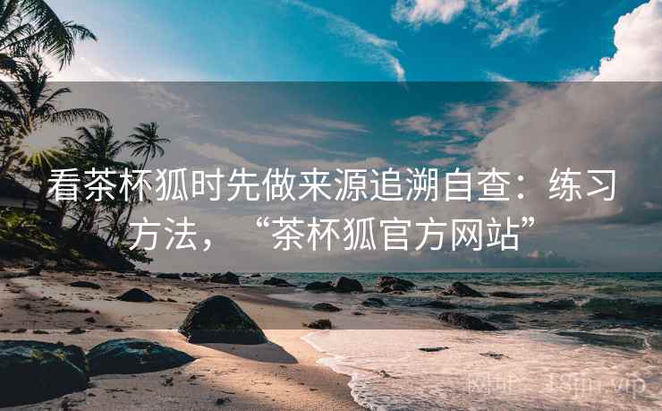 看茶杯狐时先做来源追溯自查：练习方法，“茶杯狐官方网站”