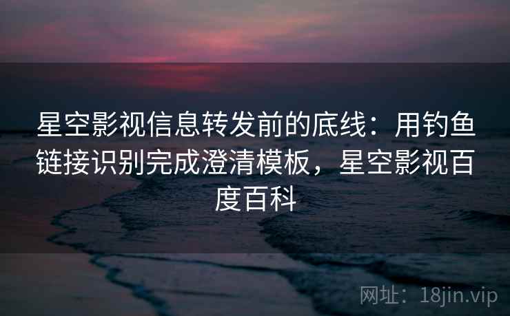 星空影视信息转发前的底线：用钓鱼链接识别完成澄清模板，星空影视百度百科