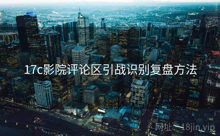 17c影院评论区引战识别复盘方法