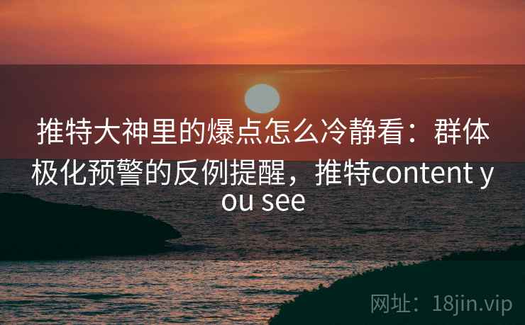 推特大神里的爆点怎么冷静看：群体极化预警的反例提醒，推特content you see