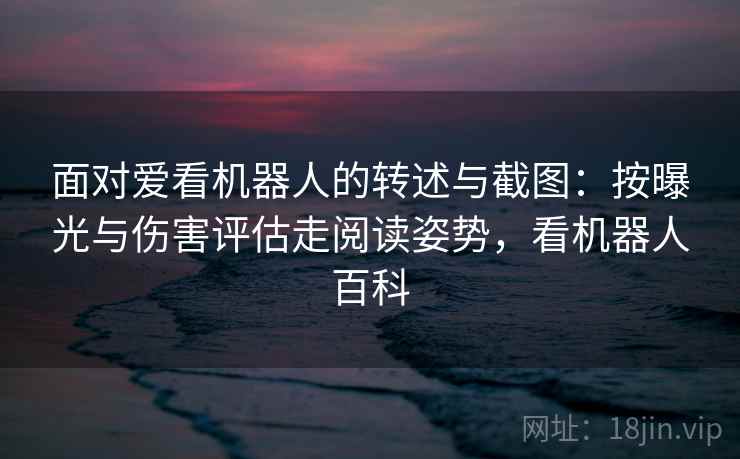 面对爱看机器人的转述与截图：按曝光与伤害评估走阅读姿势，看机器人百科