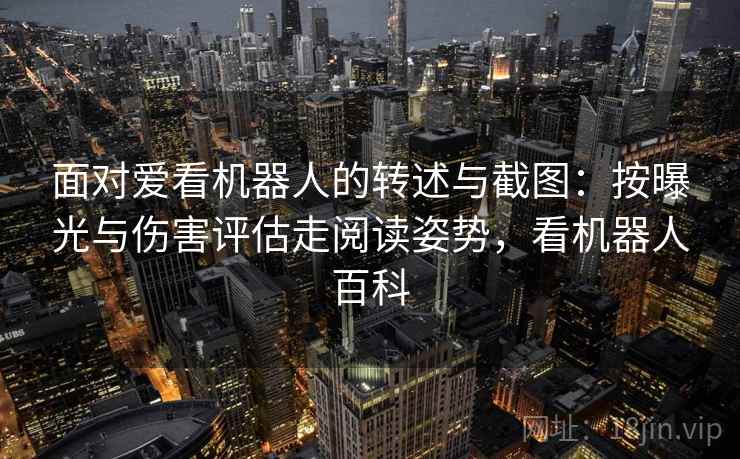 面对爱看机器人的转述与截图:按曝光与伤害评估走阅读姿势,看机器人百科 面对爱看机器人的转述与截图:按曝光与伤害评估走阅读姿势,看机器人百科