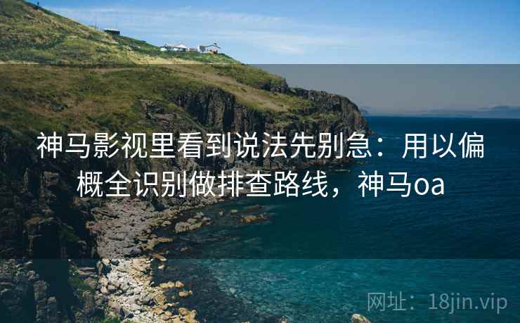 神马影视里看到说法先别急：用以偏概全识别做排查路线，神马oa