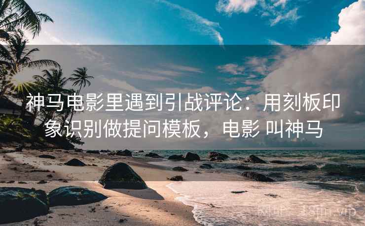 神马电影里遇到引战评论:用刻板印象识别做提问模板,电影 叫神马 神马电影里遇到引战评论:用刻板印象识别做提问模板,电影 叫神马