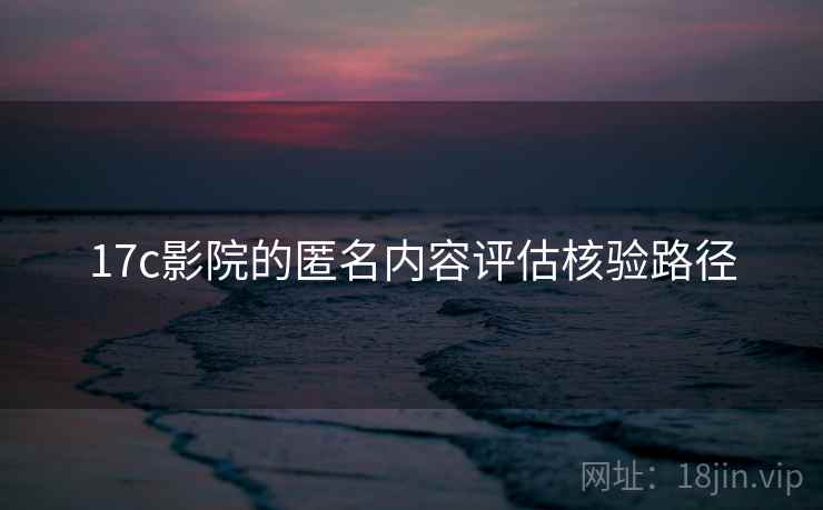 17c影院的匿名内容评估核验路径 17c影院的匿名内容评估核验路径