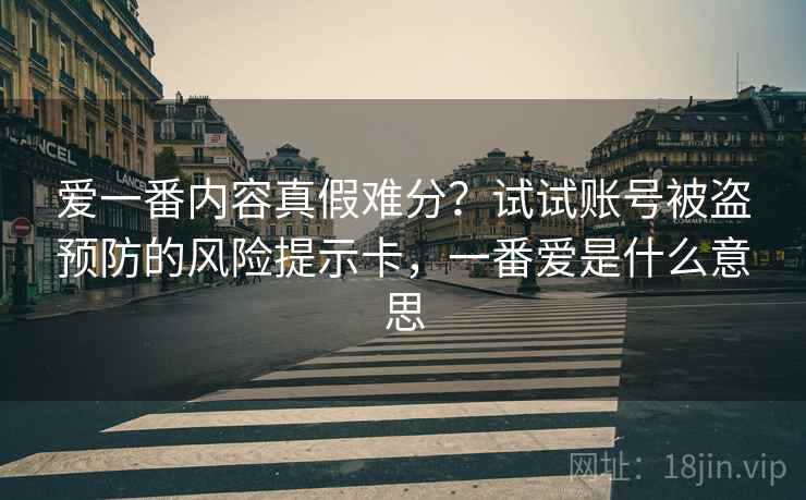 爱一番内容真假难分?试试账号被盗预防的风险提示卡,一番爱是什么意思 爱一番内容真假难分?试试账号被盗预防的风险提示卡,一番爱是什么意思
